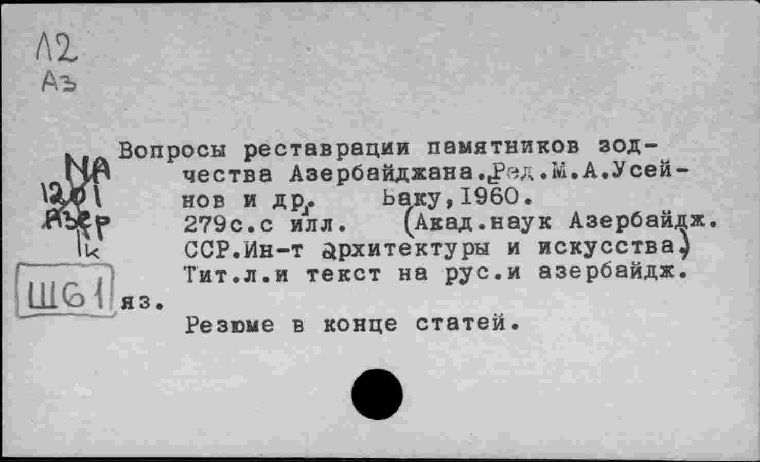 ﻿Аъ
Вопросы реставрации памятников зод-~
ЇЧЯ чества Азербайджана .,Рзд .М. А.Усей-
WP \ нов и др. Ьаку,1960.
ЯЪер 279с.с илл.	(Акад.наук Азербайдж.
Ik	ССР.Ин-т архитектуры и искусства)
Тит.л.и текст на рус.и азербайдж.
LLL G»f яз.
Резюме в конце статей.